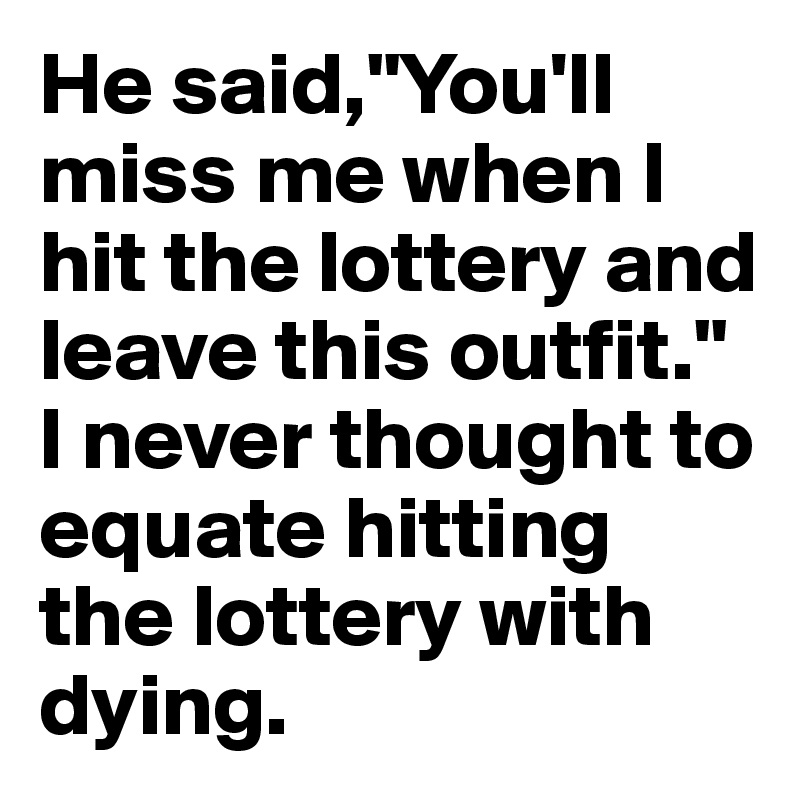 He said,"You'll miss me when I hit the lottery and leave this outfit." I never thought to equate hitting the lottery with dying.