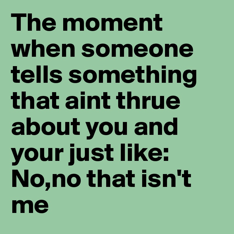 The moment when someone tells something that aint thrue about you and your just like: No,no that isn't me