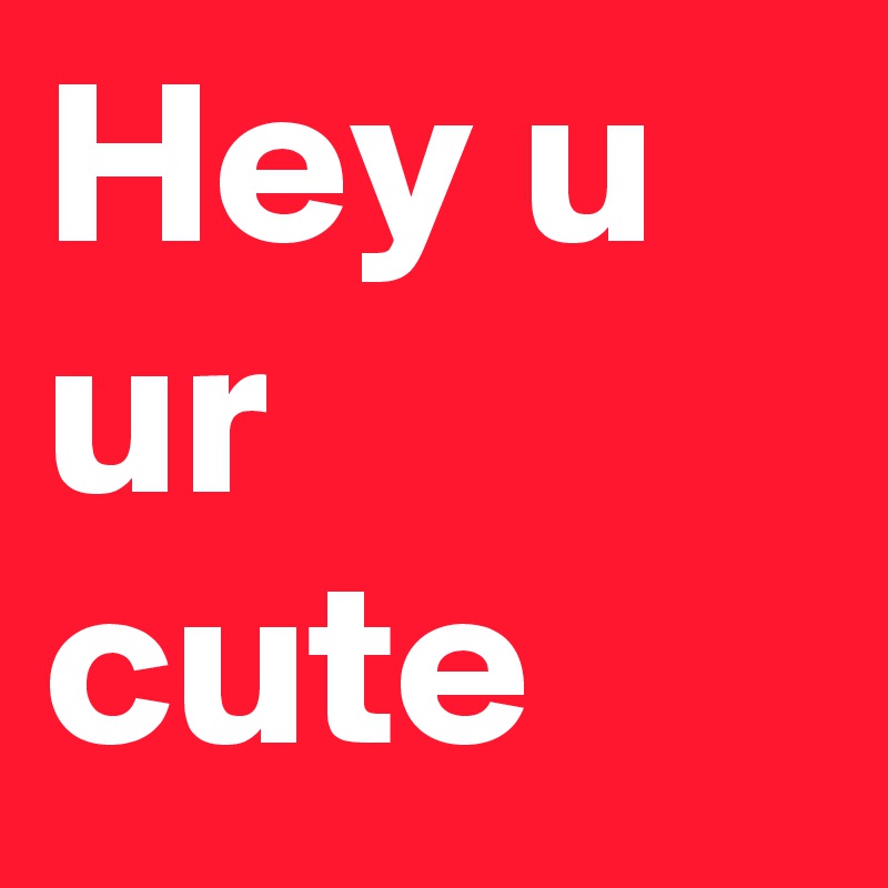 Hey u ur cute