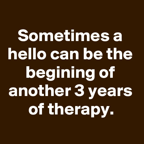 
Sometimes a hello can be the begining of another 3 years of therapy.
