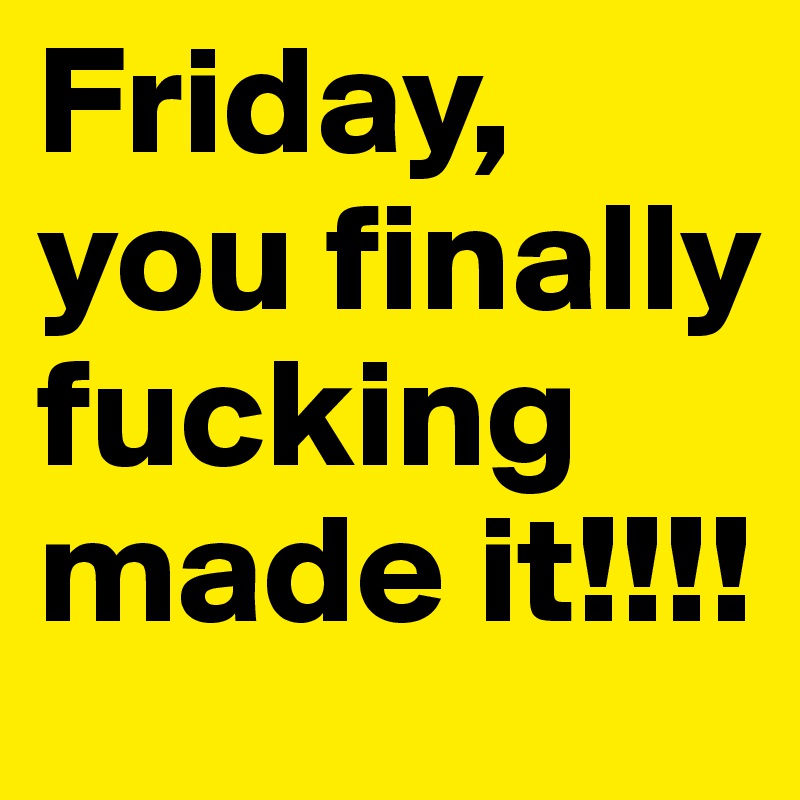 Friday, you finally fucking made it!!!!