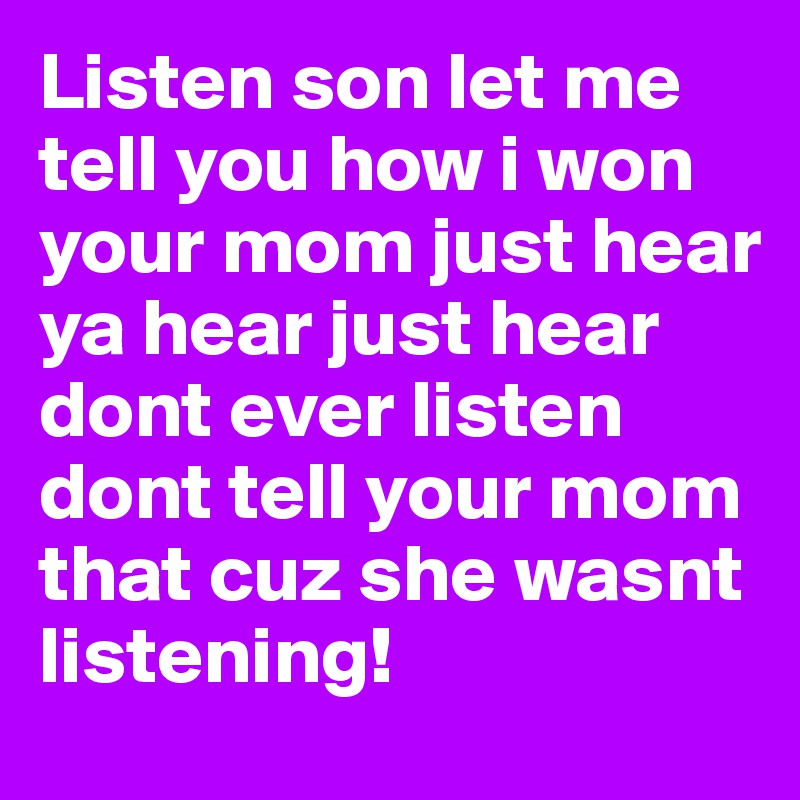 Listen son let me tell you how i won your mom just hear ya hear just hear dont ever listen dont tell your mom that cuz she wasnt listening! 