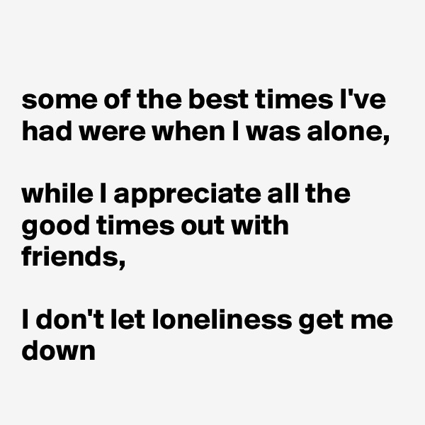 

some of the best times I've had were when I was alone,

while I appreciate all the good times out with friends,

I don't let loneliness get me down