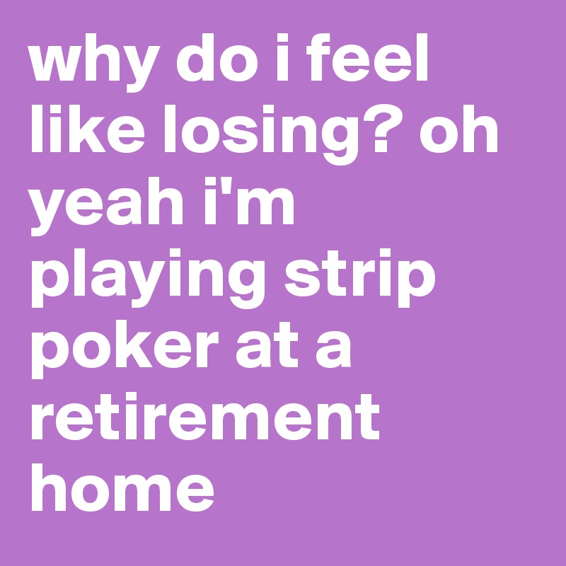 why do i feel like losing? oh yeah i'm playing strip poker at a retirement home