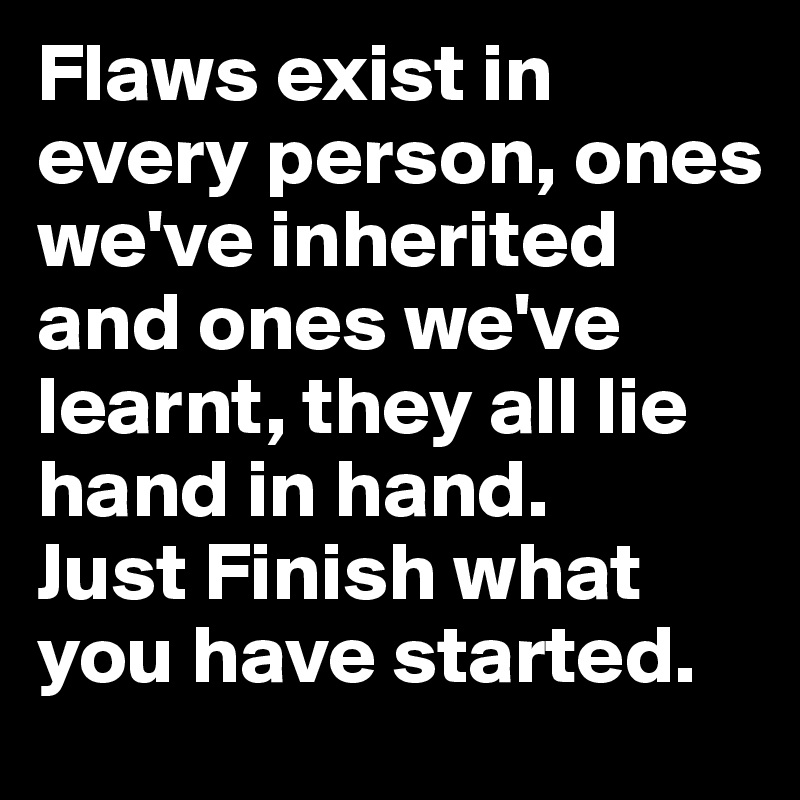 Flaws exist in every person, ones we've inherited and ones we've learnt, they all lie hand in hand.                       Just Finish what you have started.