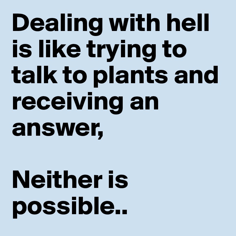 Dealing with hell is like trying to talk to plants and receiving an answer,

Neither is possible..