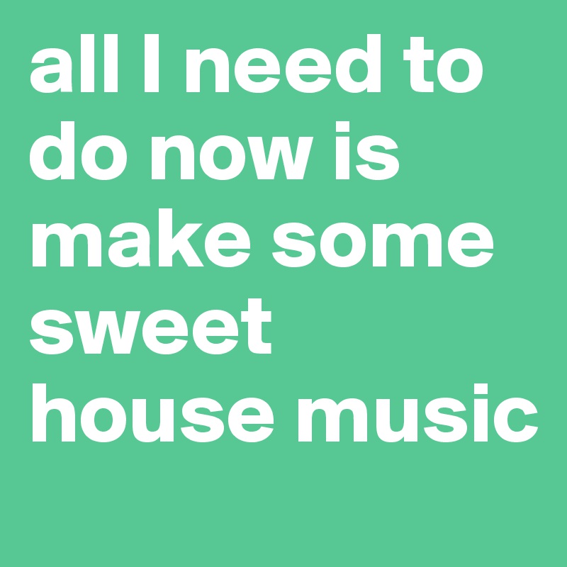 all I need to do now is make some sweet 
house music
