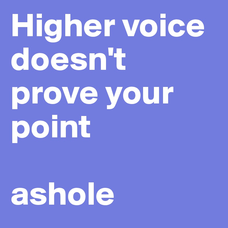 Higher voice doesn't prove your point

ashole