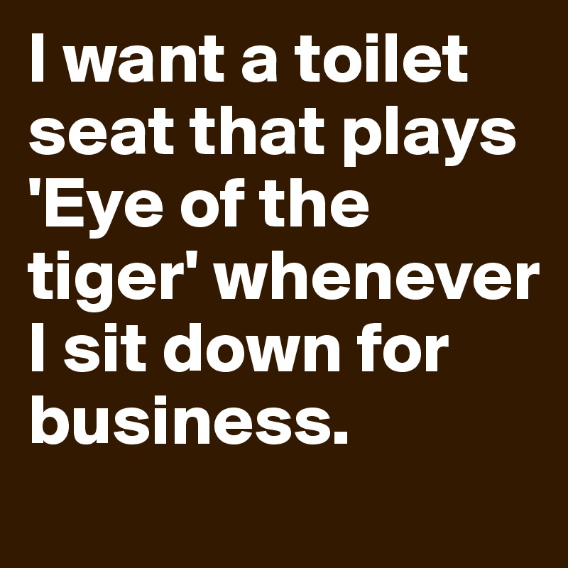 I want a toilet seat that plays 'Eye of the tiger' whenever I sit down for business.