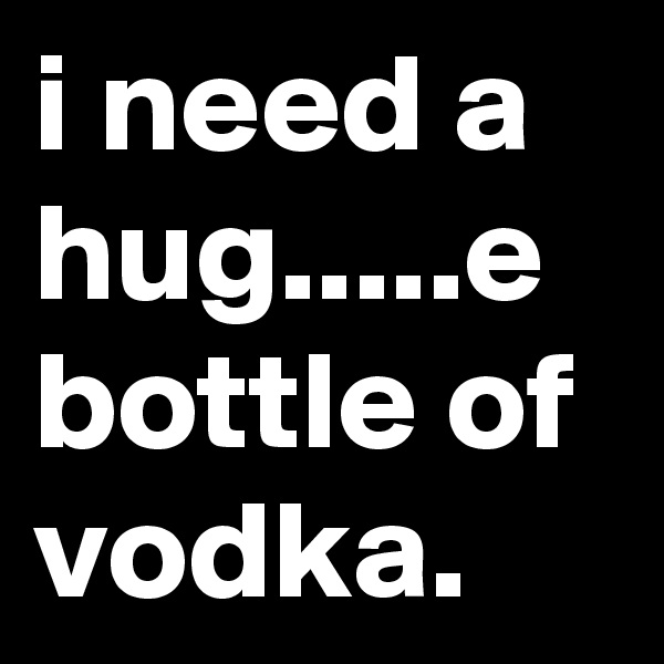 i need a hug.....e bottle of vodka.