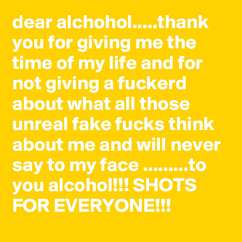 dear alchohol.....thank you for giving me the time of my life and for not giving a fuckerd about what all those unreal fake fucks think about me and will never say to my face .........to you alcohol!!! SHOTS FOR EVERYONE!!!