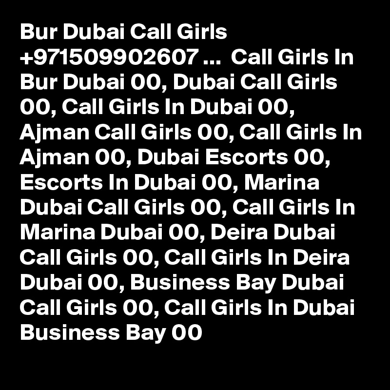 Bur Dubai Call Girls +971509902607 ...  Call Girls In Bur Dubai 00, Dubai Call Girls 00, Call Girls In Dubai 00,  Ajman Call Girls 00, Call Girls In Ajman 00, Dubai Escorts 00, Escorts In Dubai 00, Marina Dubai Call Girls 00, Call Girls In Marina Dubai 00, Deira Dubai Call Girls 00, Call Girls In Deira Dubai 00, Business Bay Dubai Call Girls 00, Call Girls In Dubai Business Bay 00