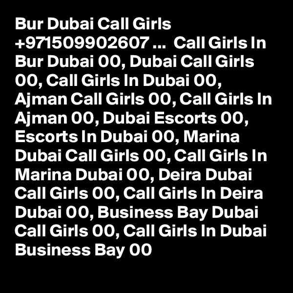 Bur Dubai Call Girls +971509902607 ...  Call Girls In Bur Dubai 00, Dubai Call Girls 00, Call Girls In Dubai 00,  Ajman Call Girls 00, Call Girls In Ajman 00, Dubai Escorts 00, Escorts In Dubai 00, Marina Dubai Call Girls 00, Call Girls In Marina Dubai 00, Deira Dubai Call Girls 00, Call Girls In Deira Dubai 00, Business Bay Dubai Call Girls 00, Call Girls In Dubai Business Bay 00