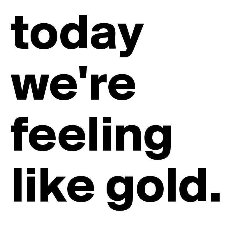 today we're feeling like gold.