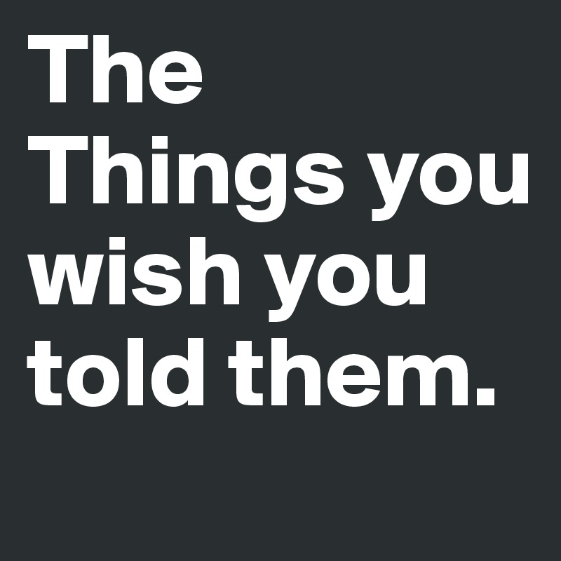 The Things you wish you told them.