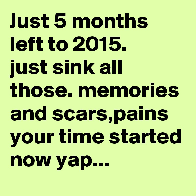Just 5 months left to 2015.
just sink all those. memories and scars,pains your time started now yap...