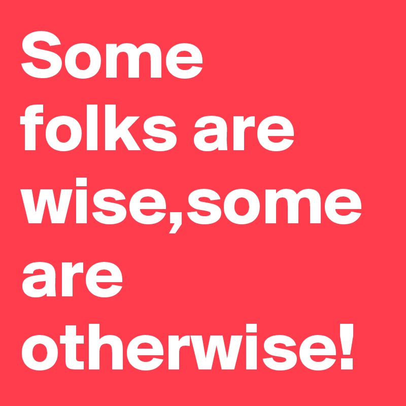 Some folks are wise,some are otherwise!