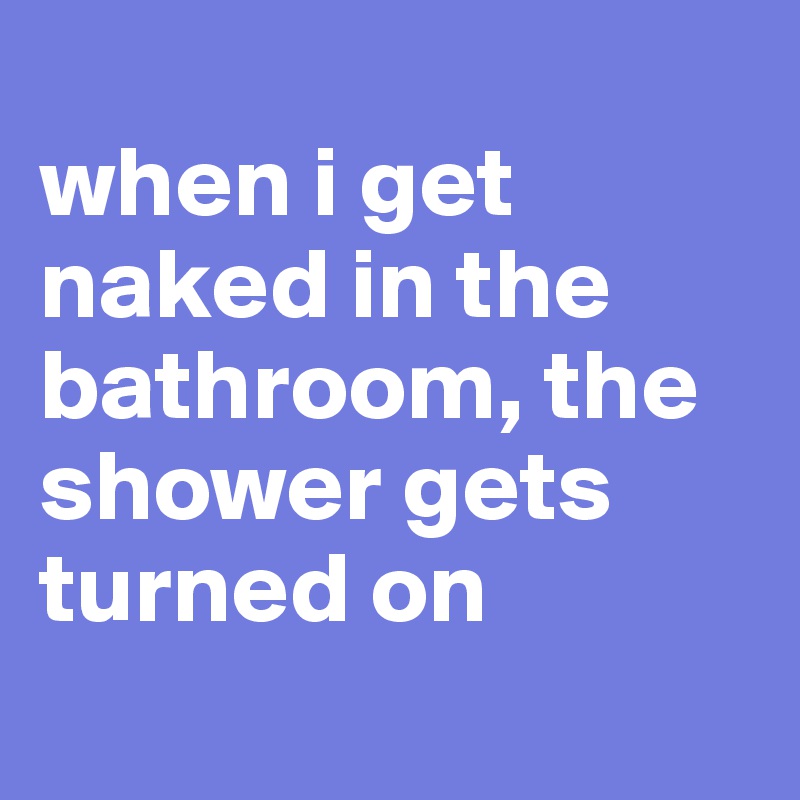 
when i get naked in the bathroom, the shower gets turned on
