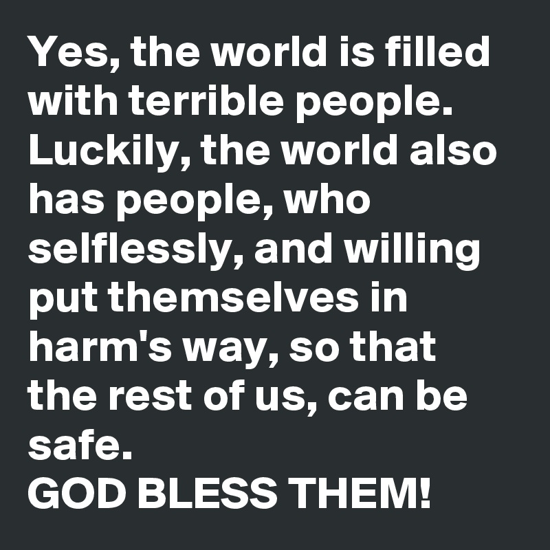 Yes, the world is filled with terrible people. Luckily, the world also has people, who  selflessly, and willing put themselves in harm's way, so that the rest of us, can be safe. 
GOD BLESS THEM! 