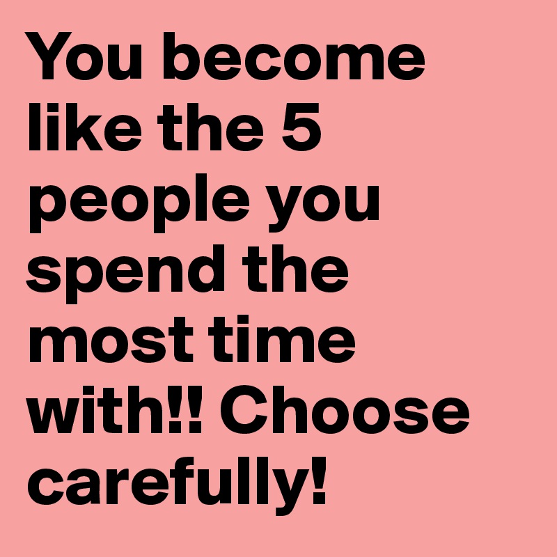 You become like the 5 people you spend the most time with!! Choose carefully! 