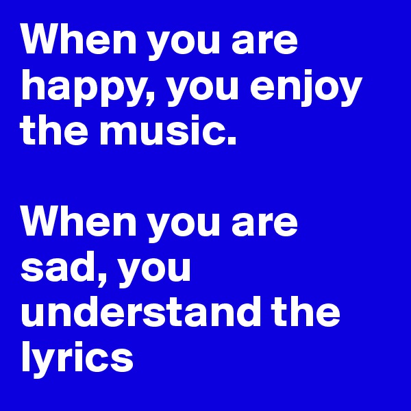 When you are happy, you enjoy the music.

When you are sad, you understand the lyrics