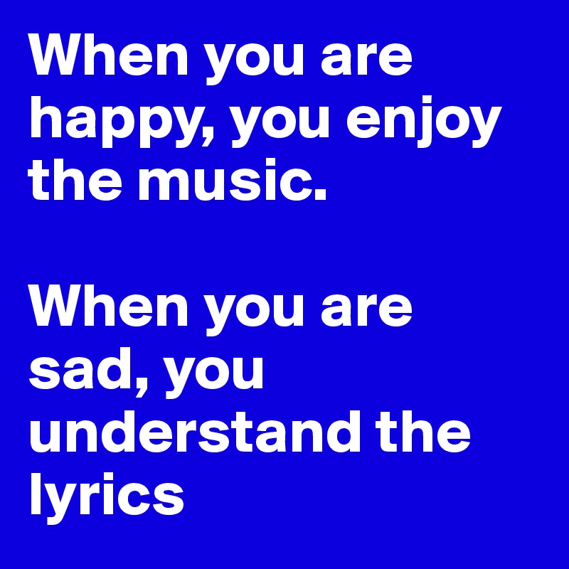 When you are happy, you enjoy the music.

When you are sad, you understand the lyrics