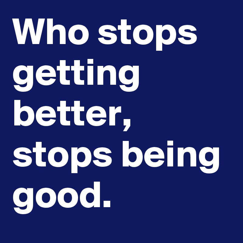 Who stops getting better, stops being good.