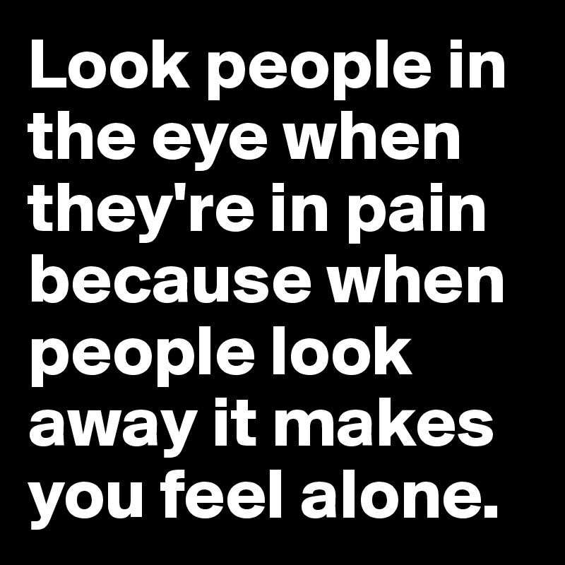 Look people in the eye when they're in pain because when people look away it makes you feel alone. 