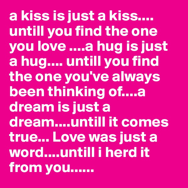 a kiss is just a kiss....
untill you find the one you love ....a hug is just a hug.... untill you find the one you've always been thinking of....a dream is just a dream....untill it comes true... Love was just a word....untill i herd it from you......