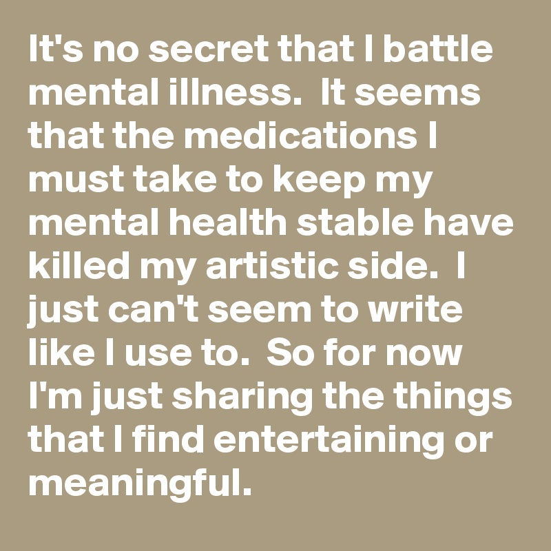 It's no secret that I battle mental illness.  It seems that the medications I must take to keep my mental health stable have killed my artistic side.  I just can't seem to write like I use to.  So for now I'm just sharing the things that I find entertaining or meaningful.