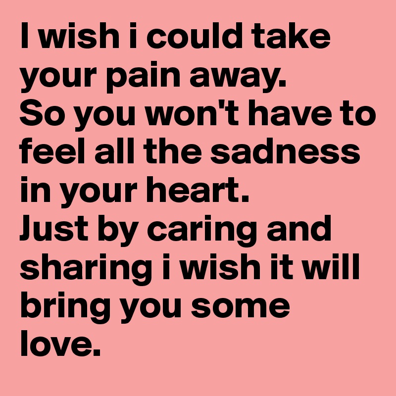 I wish i could take your pain away.
So you won't have to feel all the sadness in your heart.
Just by caring and sharing i wish it will
bring you some love.