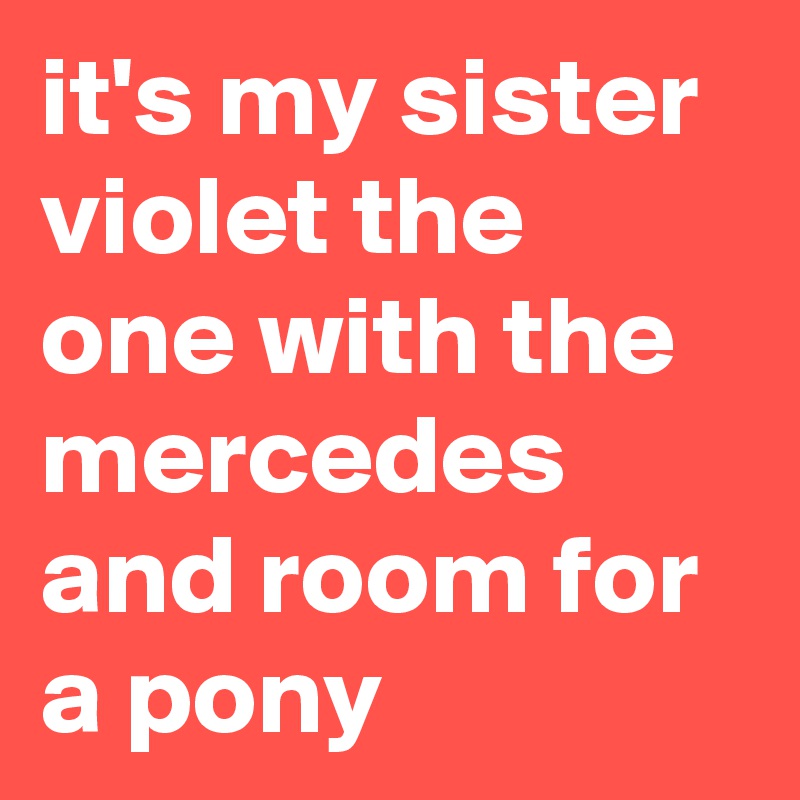 it's my sister violet the one with the mercedes and room for a pony