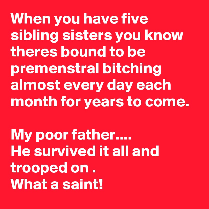 When you have five sibling sisters you know theres bound to be premenstral bitching almost every day each month for years to come.

My poor father....
He survived it all and trooped on .
What a saint!