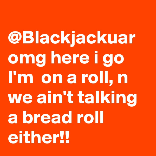 
@Blackjackuar omg here i go I'm  on a roll, n we ain't talking a bread roll either!!