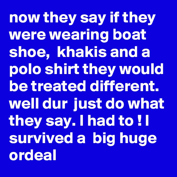 now they say if they were wearing boat shoe,  khakis and a polo shirt they would be treated different.  well dur  just do what they say. I had to ! I survived a  big huge ordeal 