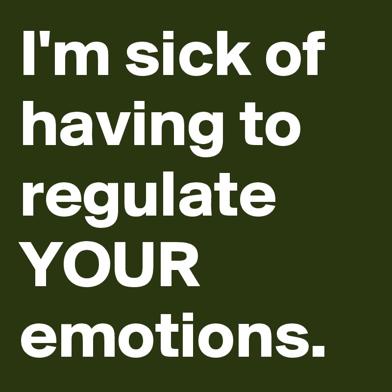 I'm sick of having to regulate YOUR emotions.