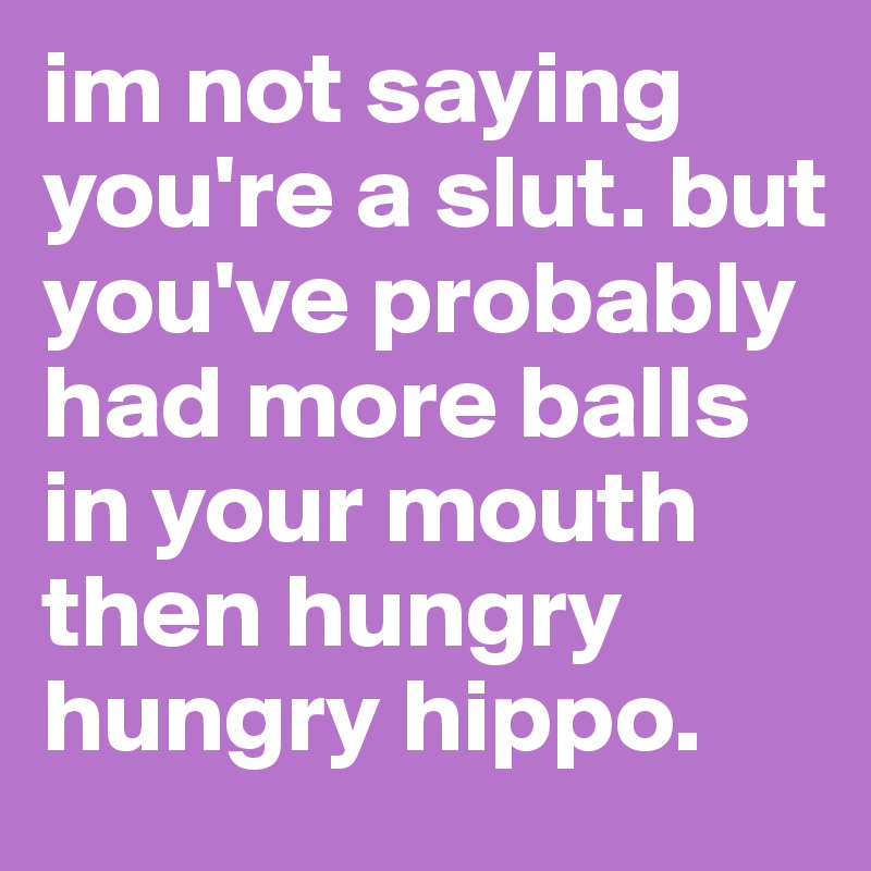 im not saying you're a slut. but you've probably had more balls in your mouth then hungry hungry hippo.