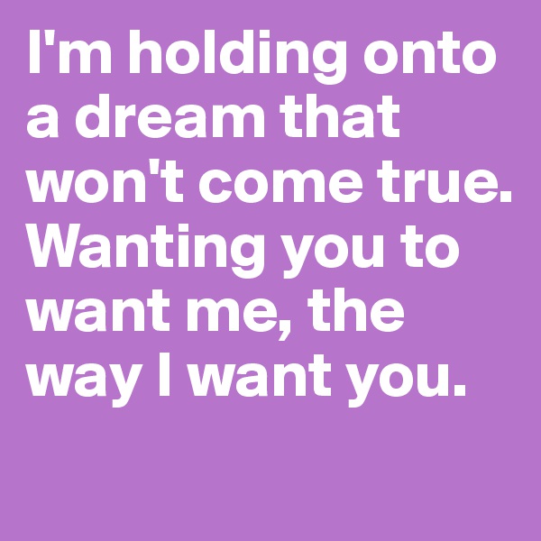 I'm holding onto a dream that won't come true. Wanting you to want me, the way I want you.   
