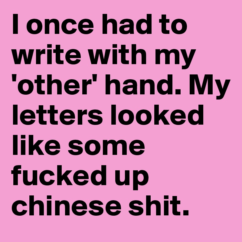 I once had to write with my 'other' hand. My letters looked like some fucked up chinese shit.