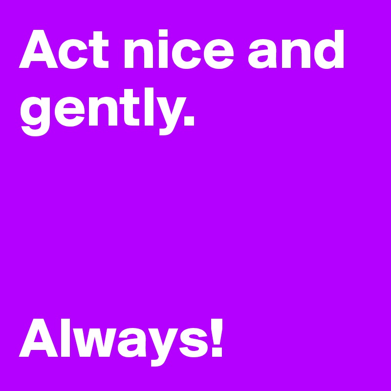 Act nice and gently.



Always!