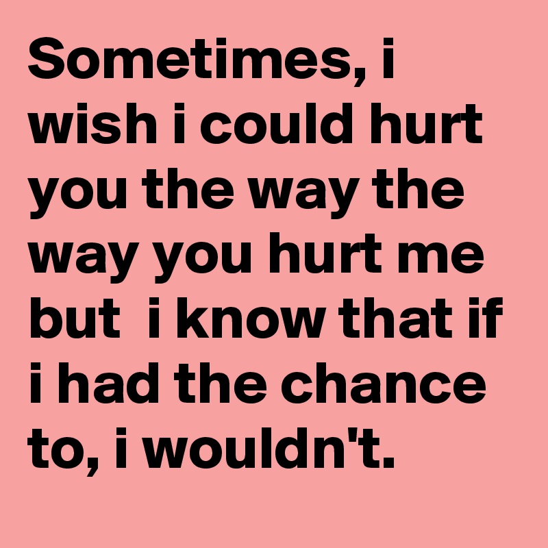 Sometimes I Wish I Could Hurt You The Way The Way You Hurt Me But