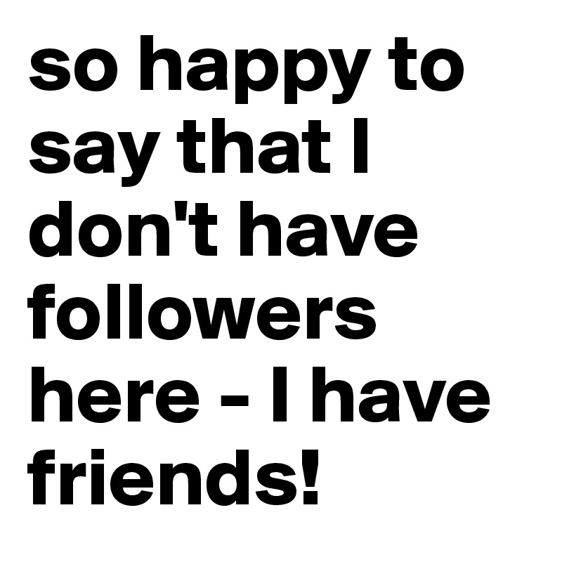 so happy to say that I don't have followers here - I have friends!