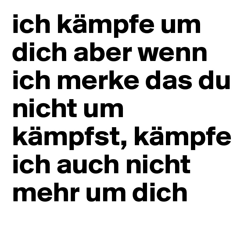 ich kämpfe um dich aber wenn ich merke das du nicht um kämpfst, kämpfe ich auch nicht mehr um dich