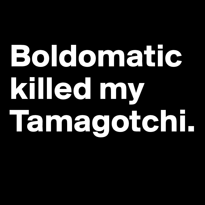 
Boldomatic killed my Tamagotchi.
