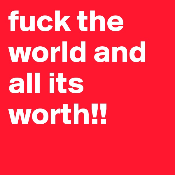 fuck the world and all its worth!!
