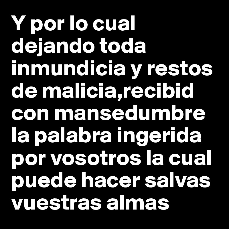 Y por lo cual dejando toda inmundicia y restos de malicia,recibid con mansedumbre la palabra ingerida por vosotros la cual puede hacer salvas vuestras almas