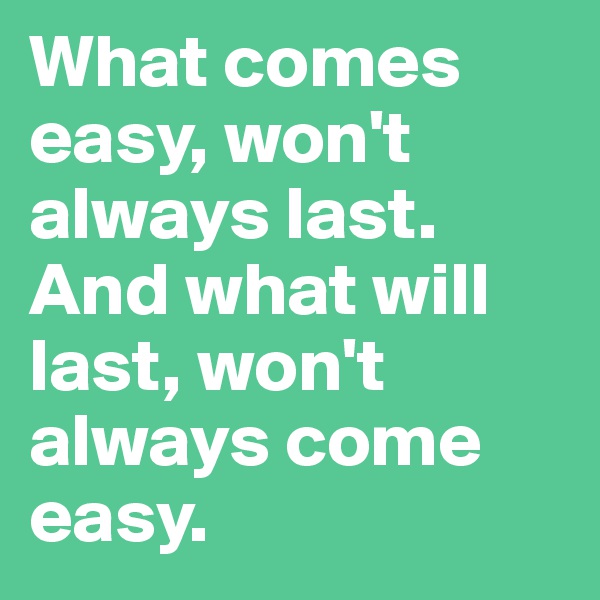What comes easy, won't always last. And what will last, won't always come easy.