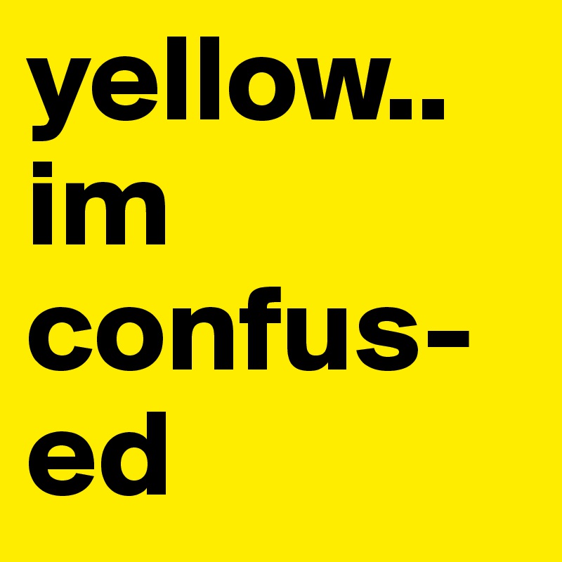 yellow.. im 
confus-
ed