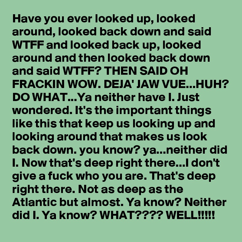 Have you ever looked up, looked around, looked back down and said WTFF and looked back up, looked around and then looked back down and said WTFF? THEN SAID OH FRACKIN WOW. DEJA' JAW VUE...HUH? DO WHAT...Ya neither have I. Just wondered. It's the important things like this that keep us looking up and looking around that makes us look back down. you know? ya...neither did I. Now that's deep right there...I don't give a fuck who you are. That's deep right there. Not as deep as the Atlantic but almost. Ya know? Neither did I. Ya know? WHAT???? WELL!!!!!