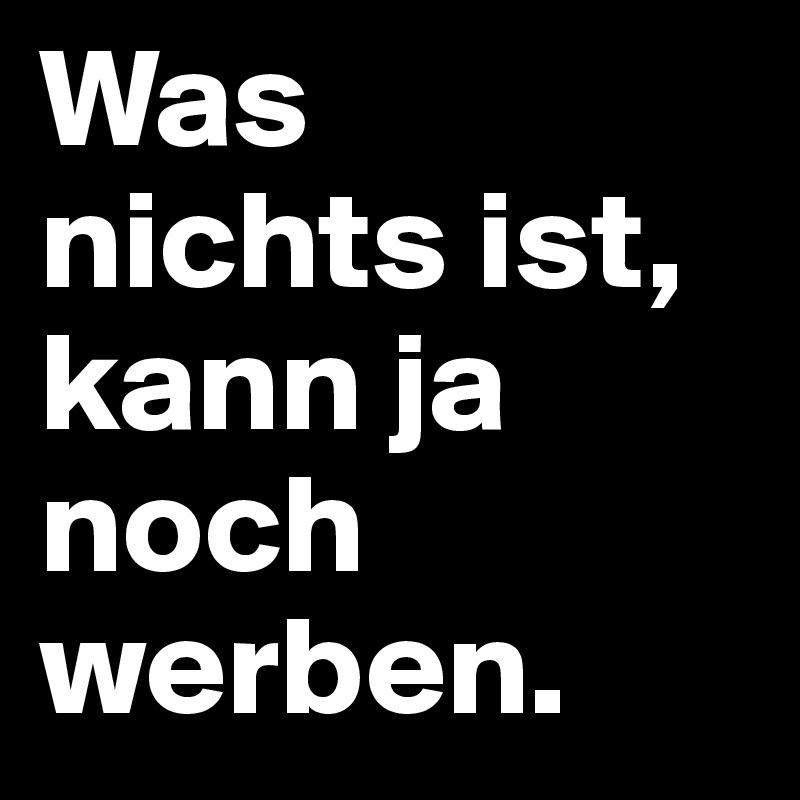 Was 
nichts ist, 
kann ja noch werben.